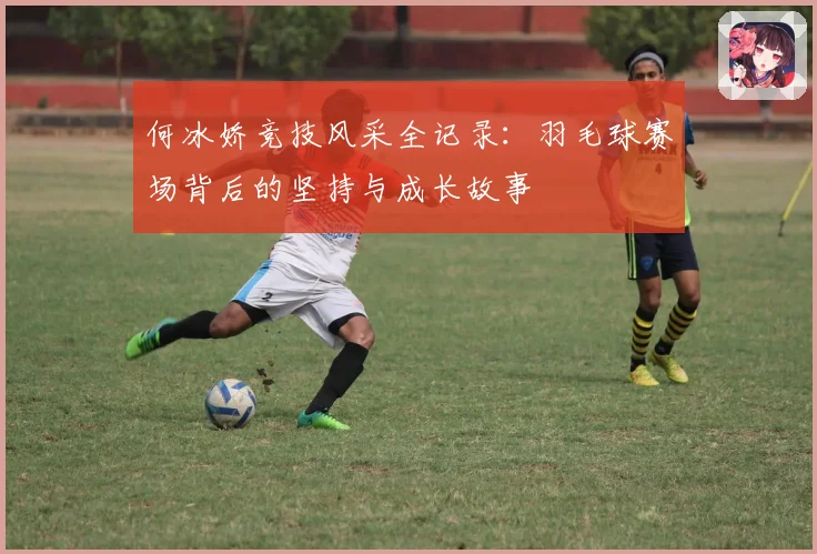 何冰娇竞技风采全记录：羽毛球赛场背后的坚持与成长故事