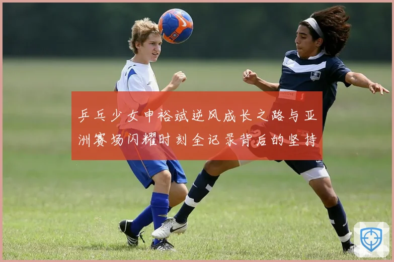 乒乓少女申裕斌逆风成长之路与亚洲赛场闪耀时刻全记录背后的坚持