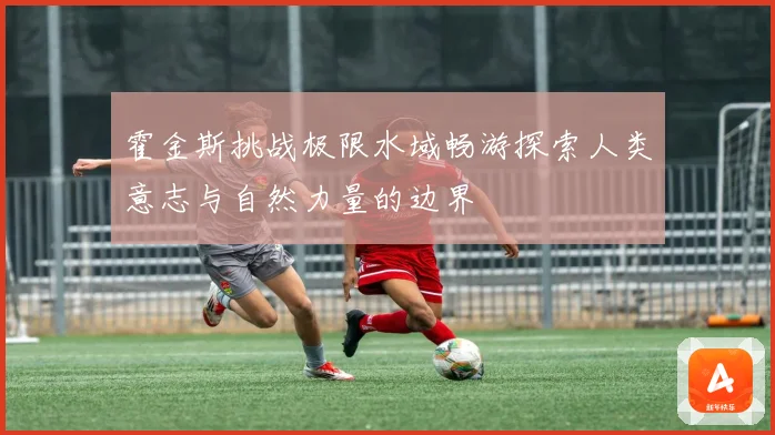 霍金斯挑战极限水域畅游探索人类意志与自然力量的边界