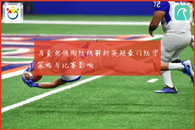 马奎尔领衔防线解析英超豪门防守策略与比赛影响