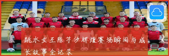 跳水女王陈芋汐辉煌赛场瞬间与成长故事全记录