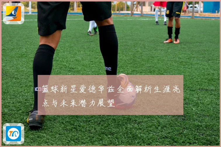 篮球新星爱德华兹全面解析生涯亮点与未来潜力展望
