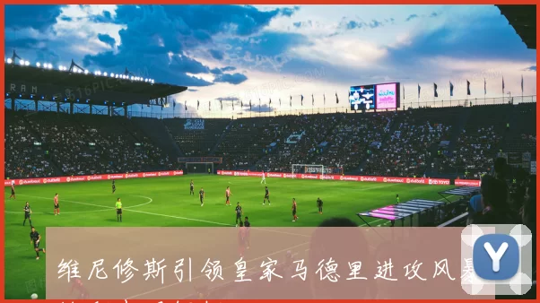 维尼修斯引领皇家马德里进攻风暴精彩表现解析