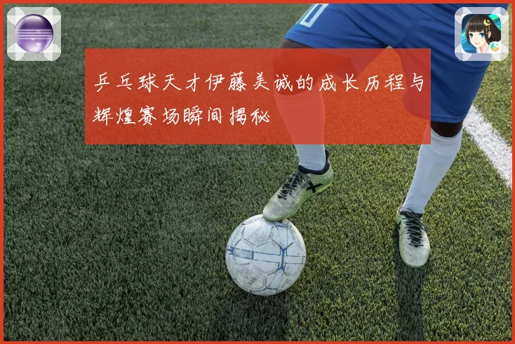 乒乓球天才伊藤美诚的成长历程与辉煌赛场瞬间揭秘
