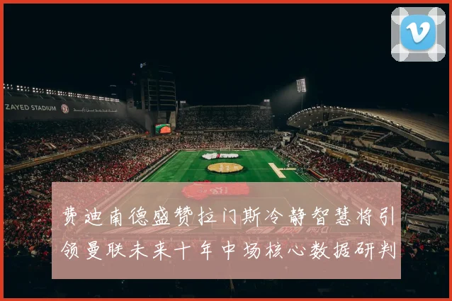 费迪南德盛赞拉门斯冷静智慧将引领曼联未来十年中场核心数据研判