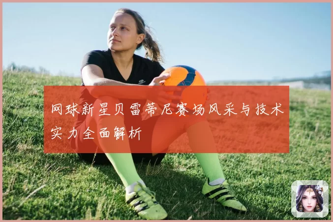 网球新星贝雷蒂尼赛场风采与技术实力全面解析