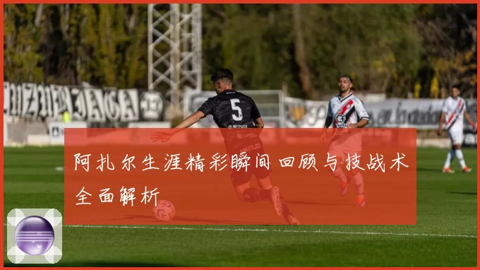 阿扎尔生涯精彩瞬间回顾与技战术全面解析