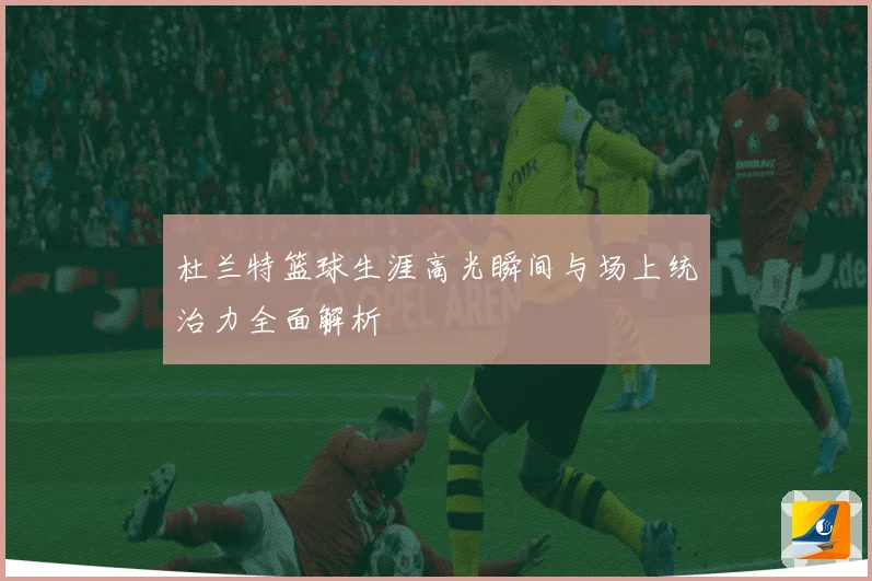 杜兰特篮球生涯高光瞬间与场上统治力全面解析