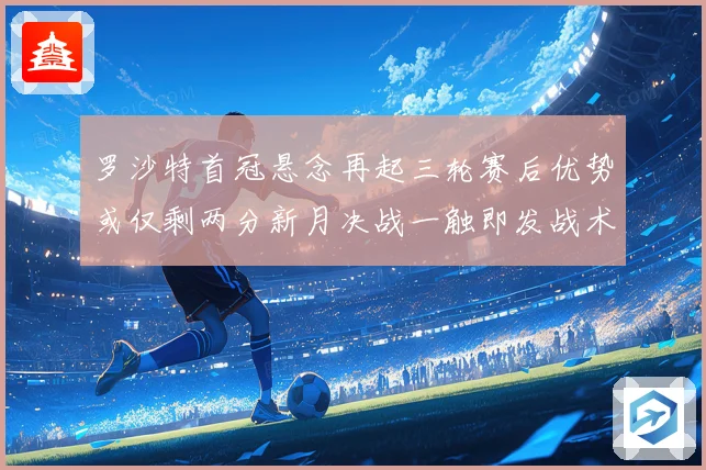 罗沙特首冠悬念再起三轮赛后优势或仅剩两分新月决战一触即发战术观察