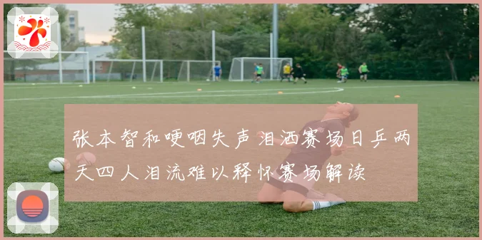 张本智和哽咽失声泪洒赛场日乒两天四人泪流难以释怀赛场解读