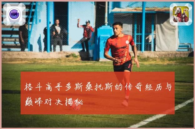 格斗高手多斯桑托斯的传奇经历与巅峰对决揭秘