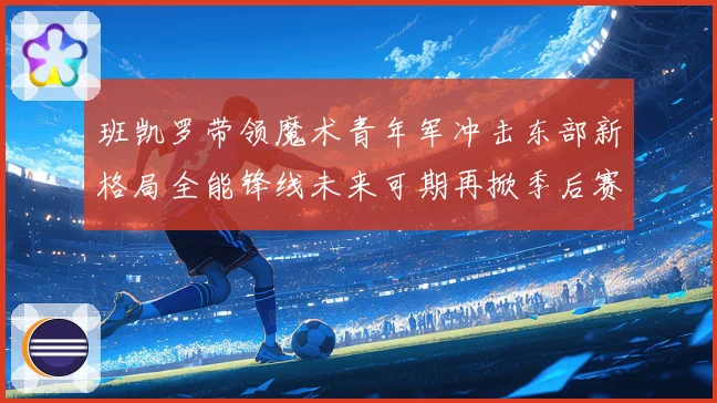 班凯罗带领魔术青年军冲击东部新格局全能锋线未来可期再掀季后赛风暴