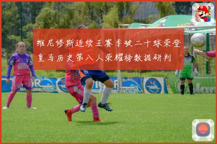维尼修斯连续五赛季破二十球荣登皇马历史第八人荣耀榜数据研判