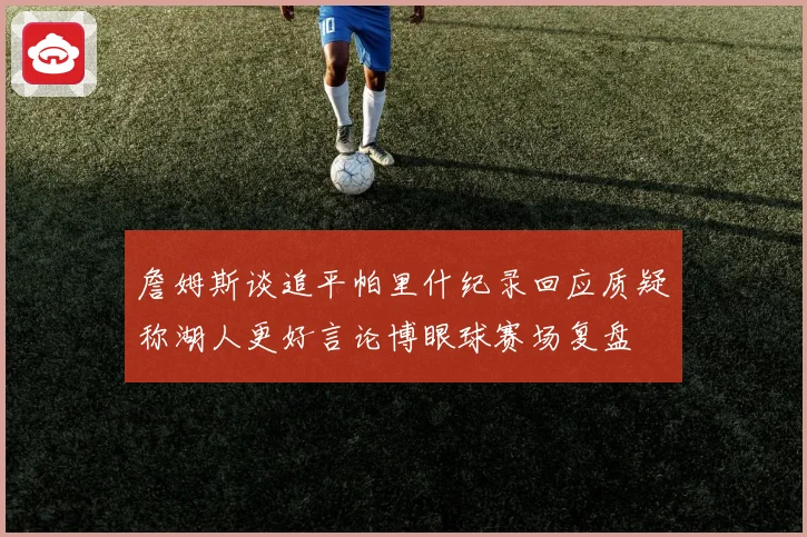 詹姆斯谈追平帕里什纪录回应质疑称湖人更好言论博眼球赛场复盘