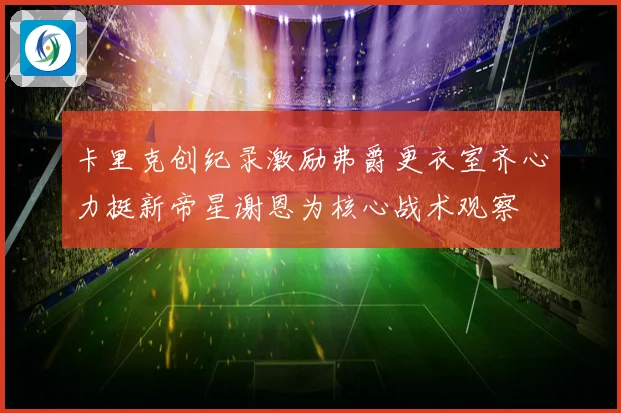 卡里克创纪录激励弗爵更衣室齐心力挺新帝星谢恩为核心战术观察