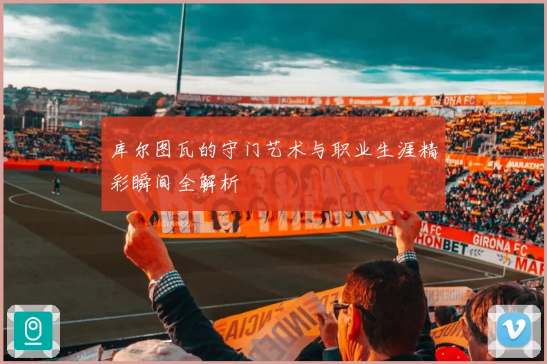 库尔图瓦的守门艺术与职业生涯精彩瞬间全解析