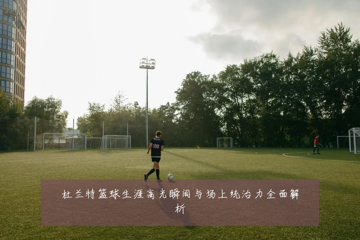 杜兰特篮球生涯高光瞬间与场上统治力全面解析