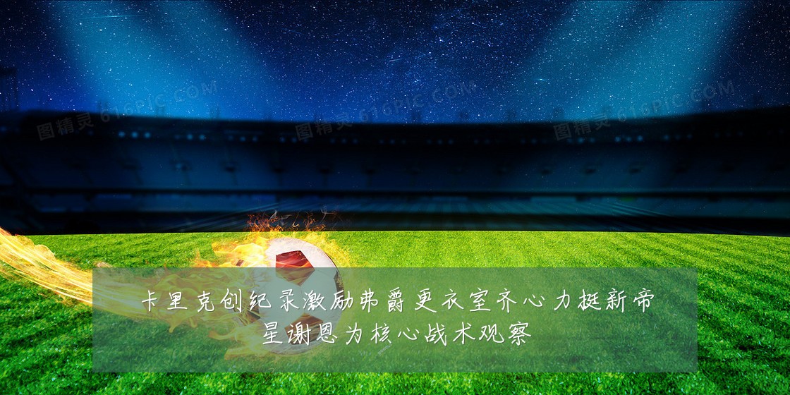 卡里克创纪录激励弗爵更衣室齐心力挺新帝星谢恩为核心战术观察