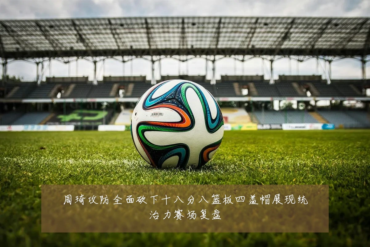 周琦攻防全面砍下十八分八篮板四盖帽展现统治力赛场复盘